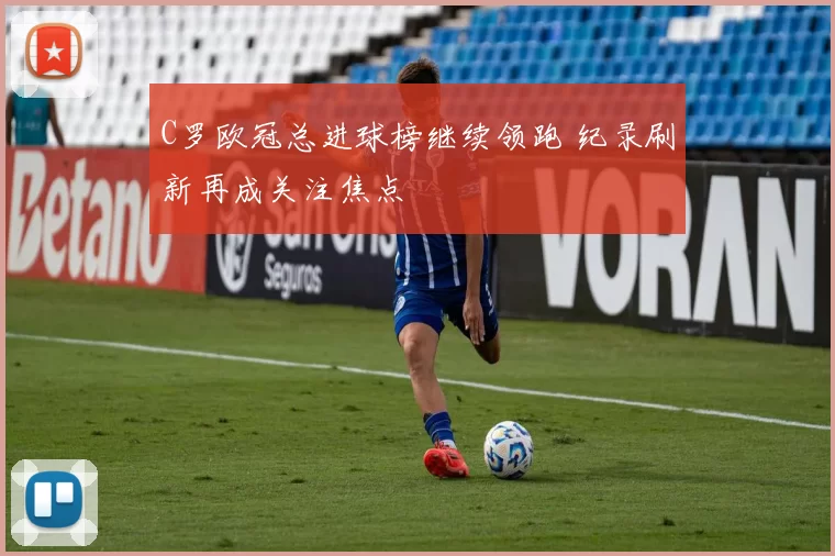 C罗欧冠总进球榜继续领跑 纪录刷新再成关注焦点