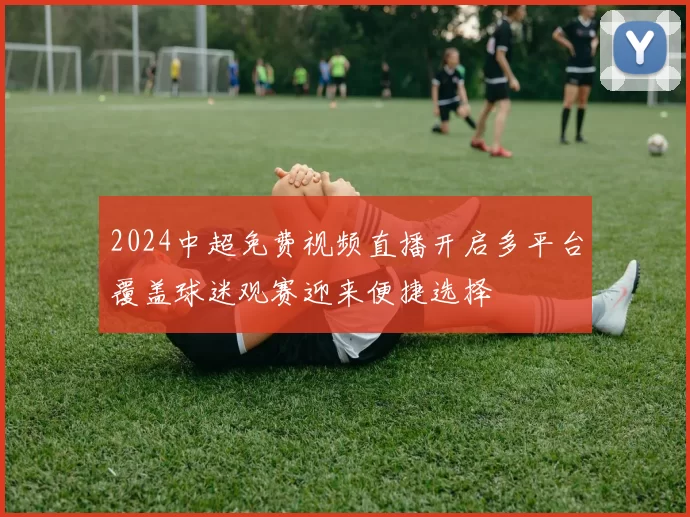 2024中超免费视频直播开启多平台覆盖球迷观赛迎来便捷选择