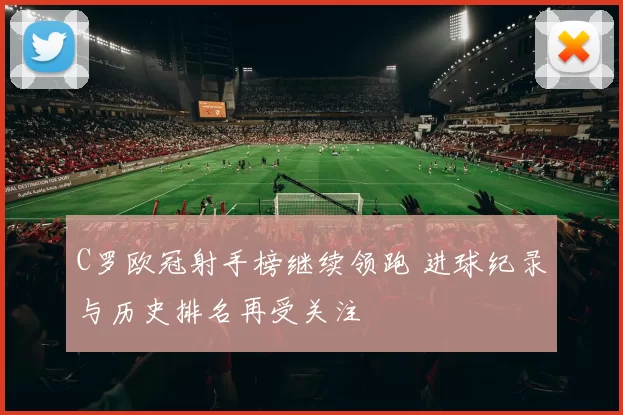 C罗欧冠射手榜继续领跑 进球纪录与历史排名再受关注