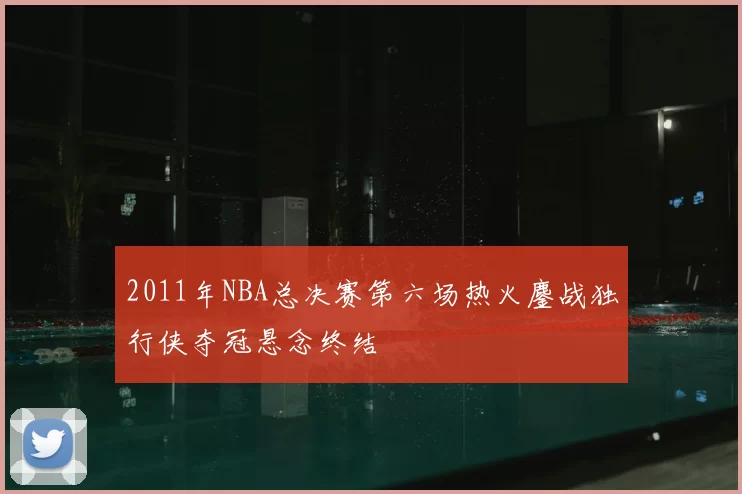 2011年NBA总决赛第六场热火鏖战独行侠夺冠悬念终结