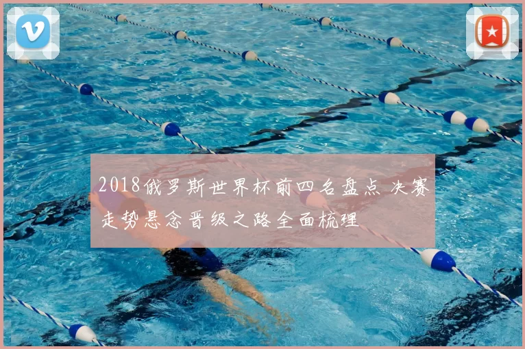 2018俄罗斯世界杯前四名盘点 决赛走势悬念晋级之路全面梳理