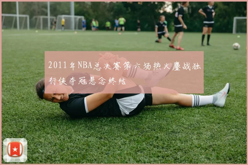 2011年NBA总决赛第六场热火鏖战独行侠夺冠悬念终结