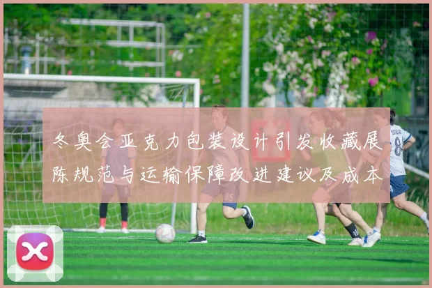 冬奥会亚克力包装设计引发收藏展陈规范与运输保障改进建议及成本考量