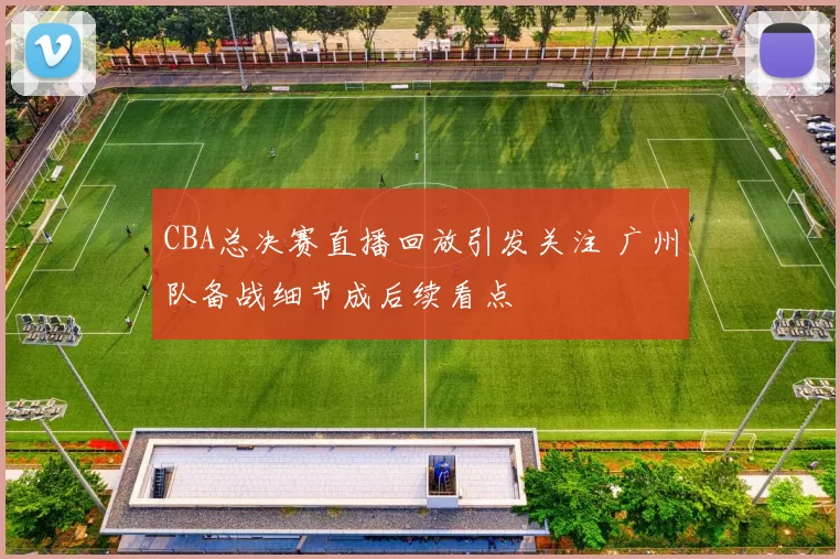 CBA总决赛直播回放引发关注 广州队备战细节成后续看点