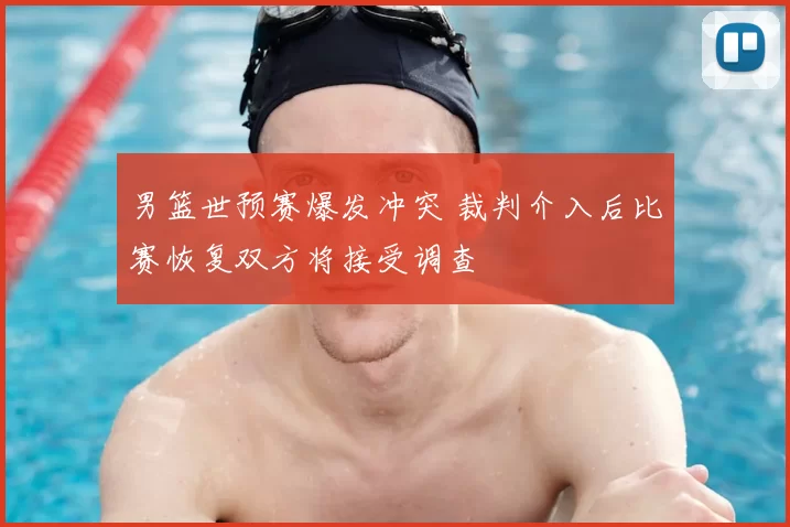 男篮世预赛爆发冲突 裁判介入后比赛恢复双方将接受调查