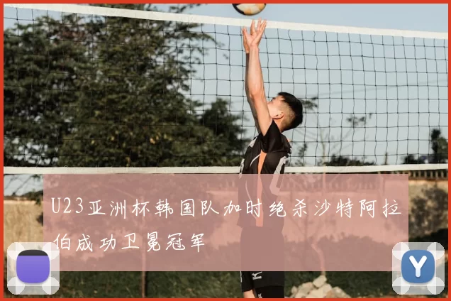 U23亚洲杯韩国队加时绝杀沙特阿拉伯成功卫冕冠军