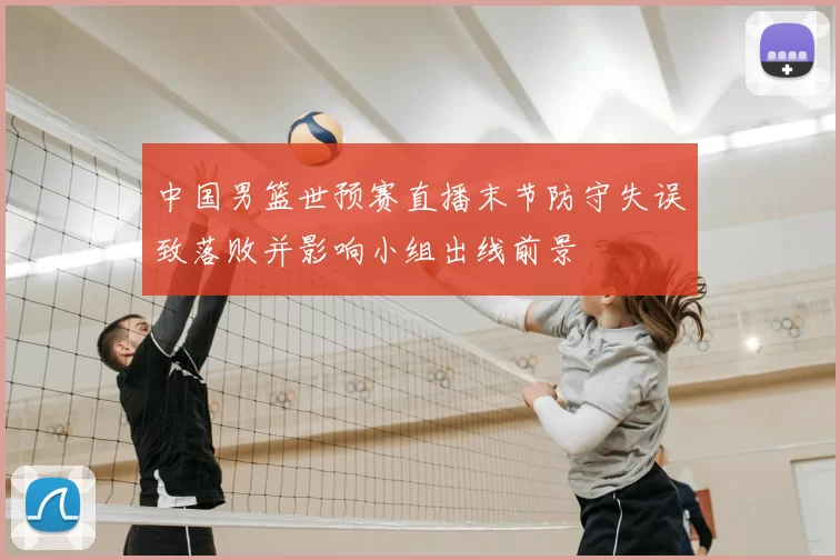 中国男篮世预赛直播末节防守失误致落败并影响小组出线前景