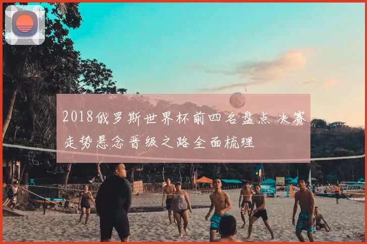 2018俄罗斯世界杯前四名盘点 决赛走势悬念晋级之路全面梳理