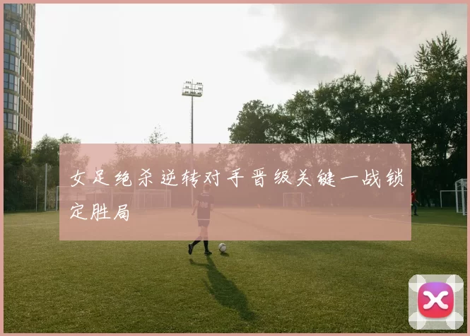女足绝杀逆转对手晋级关键一战锁定胜局