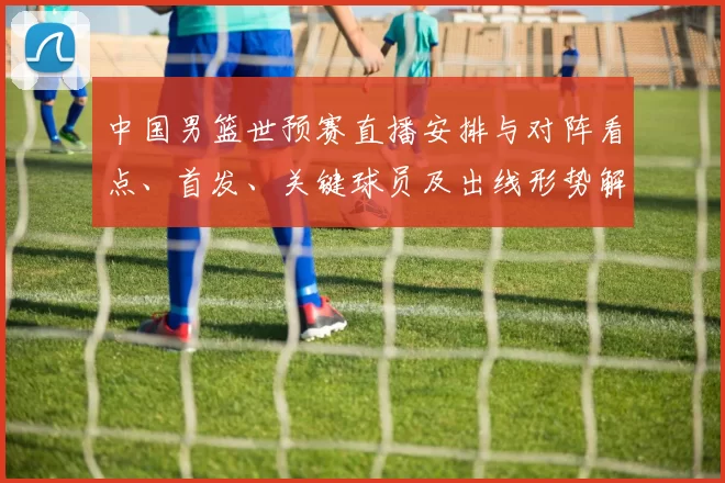 中国男篮世预赛直播安排与对阵看点、首发、关键球员及出线形势解读