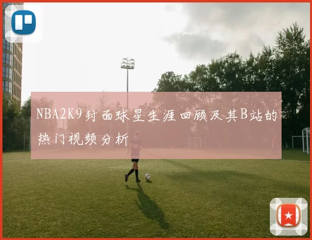 NBA2K9封面球星生涯回顾及其B站的热门视频分析