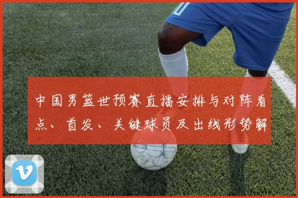中国男篮世预赛直播安排与对阵看点、首发、关键球员及出线形势解读