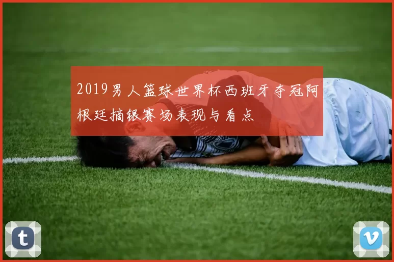 2019男人篮球世界杯西班牙夺冠阿根廷摘银赛场表现与看点