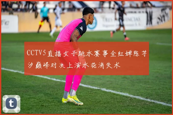 CCTV5直播女子跳水赛事全红婵陈芋汐巅峰对决上演水花消失术