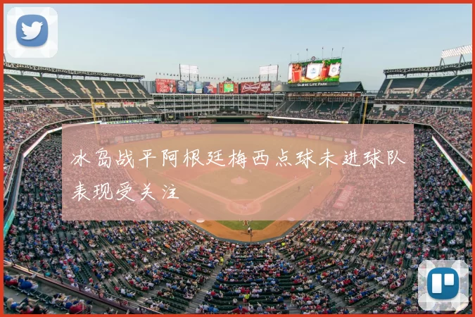 冰岛战平阿根廷梅西点球未进球队表现受关注