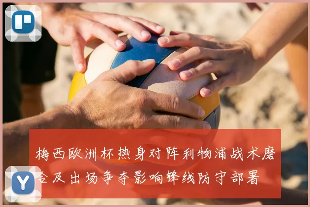 梅西欧洲杯热身对阵利物浦战术磨合及出场争夺影响锋线防守部署