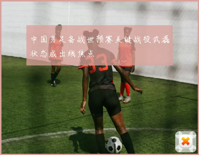 中国男足备战世预赛关键战役武磊状态成出线焦点