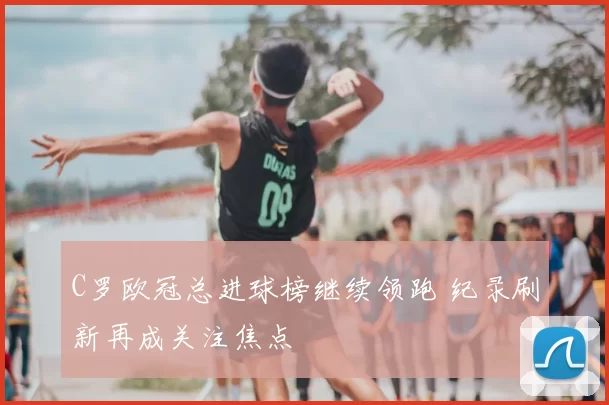 C罗欧冠总进球榜继续领跑 纪录刷新再成关注焦点