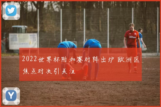 2022世界杯附加赛对阵出炉 欧洲区焦点对决引关注