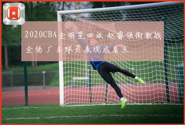 2020CBA全明星回放 赵睿领衔激战全场 广东球员表现成看点
