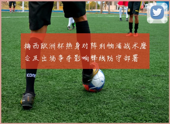梅西欧洲杯热身对阵利物浦战术磨合及出场争夺影响锋线防守部署