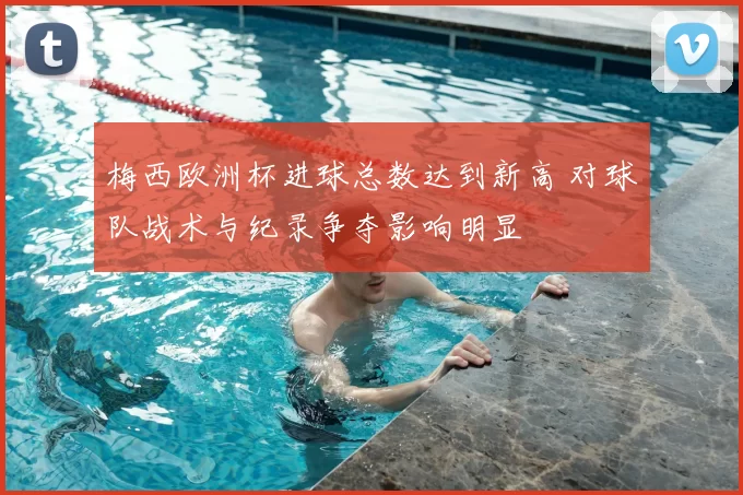 梅西欧洲杯进球总数达到新高 对球队战术与纪录争夺影响明显