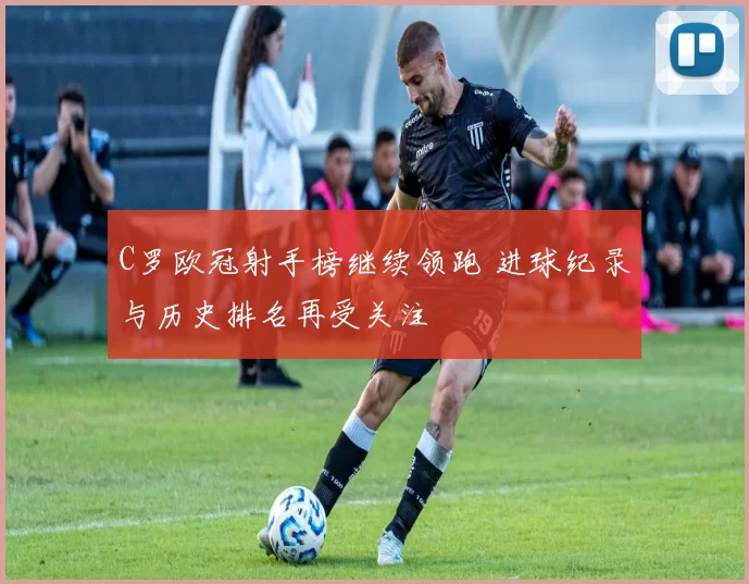 C罗欧冠射手榜继续领跑 进球纪录与历史排名再受关注