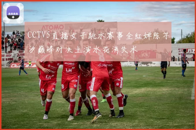 CCTV5直播女子跳水赛事全红婵陈芋汐巅峰对决上演水花消失术