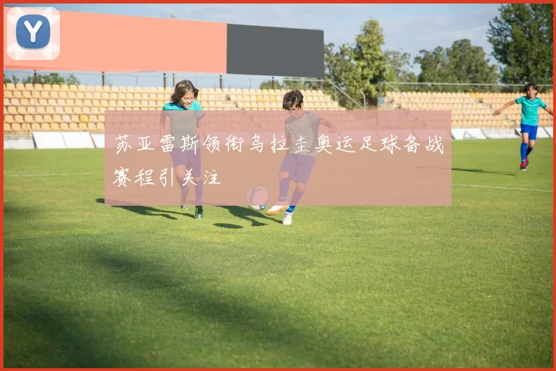 苏亚雷斯领衔乌拉圭奥运足球备战赛程引关注