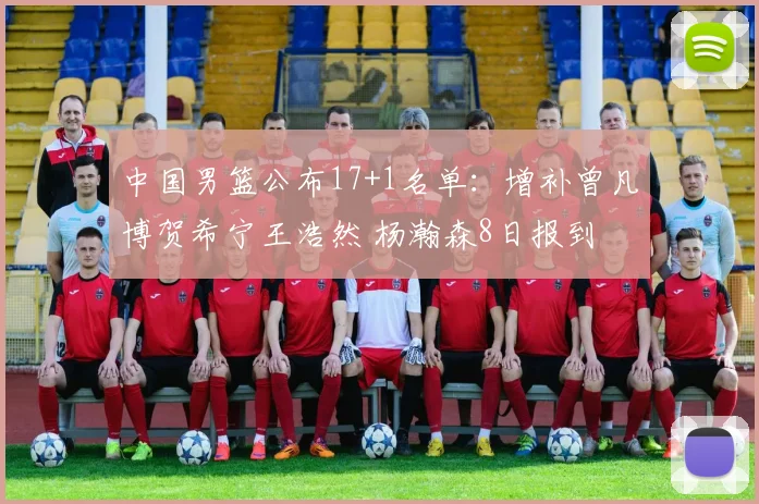 中国男篮公布17+1名单：增补曾凡博贺希宁王浩然 杨瀚森8日报到