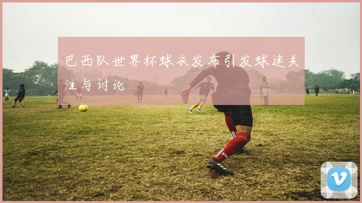 巴西队世界杯球衣发布引发球迷关注与讨论