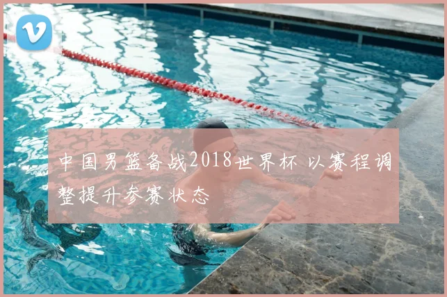中国男篮备战2018世界杯 以赛程调整提升参赛状态