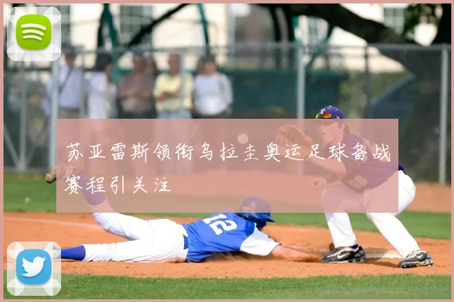 苏亚雷斯领衔乌拉圭奥运足球备战赛程引关注